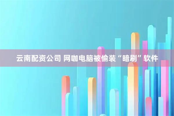 云南配资公司 网咖电脑被偷装“暗刷”软件