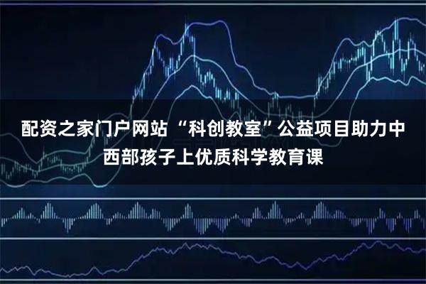配资之家门户网站 “科创教室”公益项目助力中西部孩子上优质科学教育课