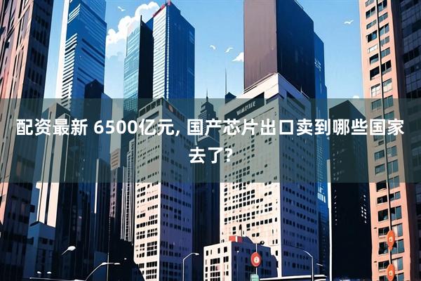 配资最新 6500亿元, 国产芯片出口卖到哪些国家去了?
