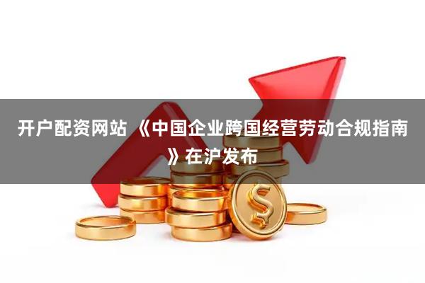 开户配资网站 《中国企业跨国经营劳动合规指南》在沪发布