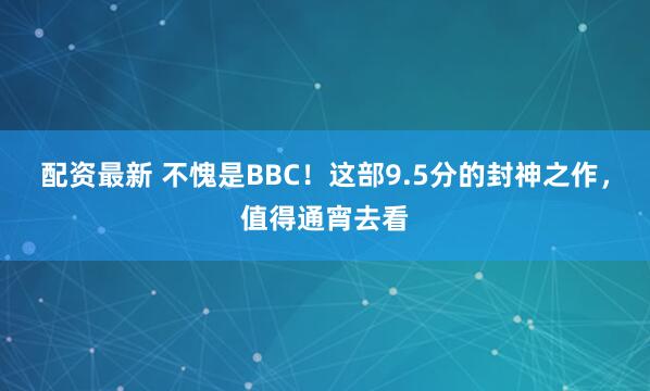 配资最新 不愧是BBC！这部9.5分的封神之作，值得通宵去看
