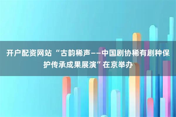 开户配资网站 “古韵稀声——中国剧协稀有剧种保护传承成果展演”在京举办