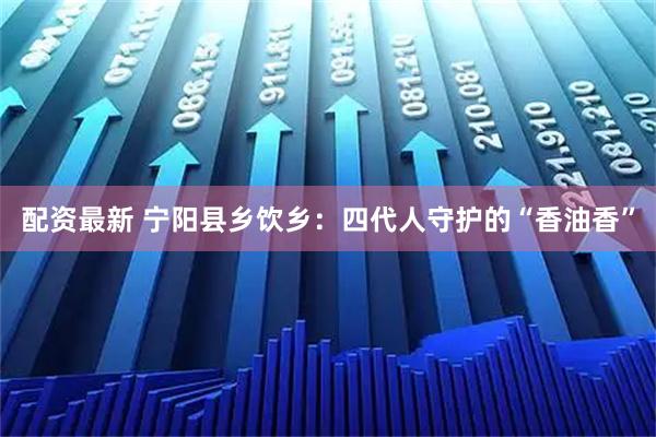 配资最新 宁阳县乡饮乡：四代人守护的“香油香”