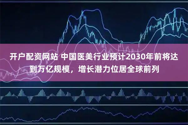 开户配资网站 中国医美行业预计2030年前将达到万亿规模，增长潜力位居全球前列