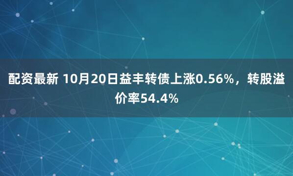 配资最新 10月20日益丰转债上涨0.56%，转股溢价率54.4%