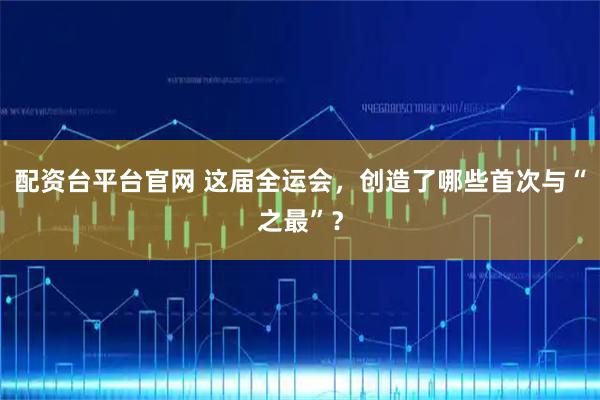 配资台平台官网 这届全运会，创造了哪些首次与“之最”？