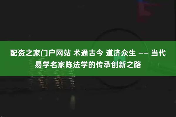 配资之家门户网站 术通古今 道济众生 —— 当代易学名家陈法学的传承创新之路