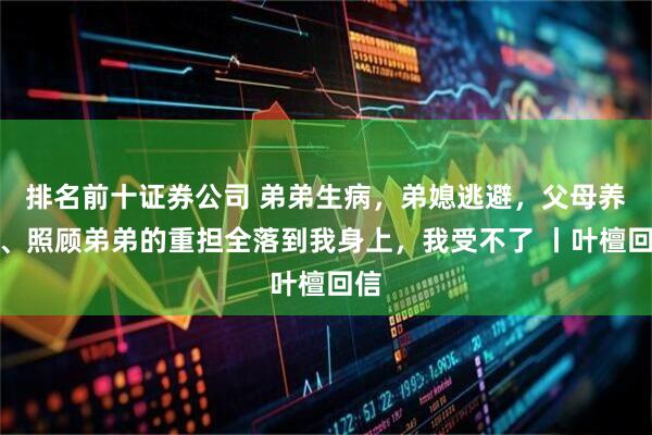 排名前十证券公司 弟弟生病，弟媳逃避，父母养老、照顾弟弟的重担全落到我身上，我受不了 丨叶檀回信