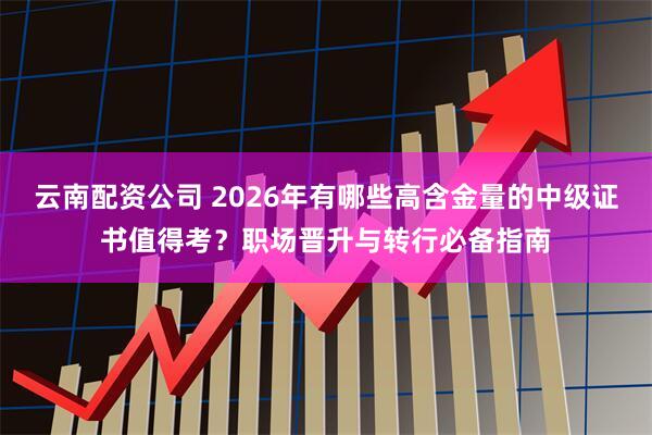 云南配资公司 2026年有哪些高含金量的中级证书值得考？职场晋升与转行必备指南