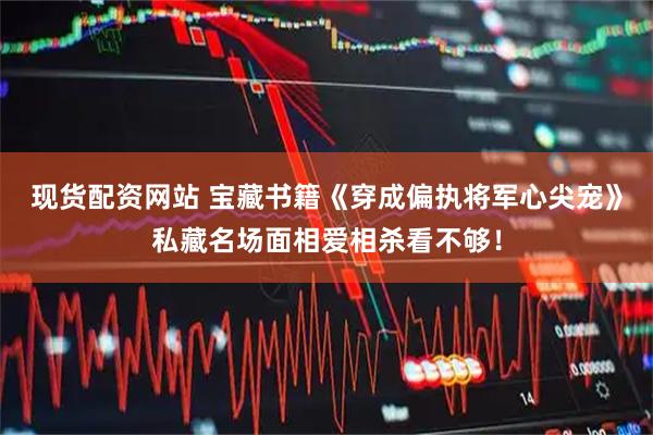 现货配资网站 宝藏书籍《穿成偏执将军心尖宠》私藏名场面相爱相杀看不够！