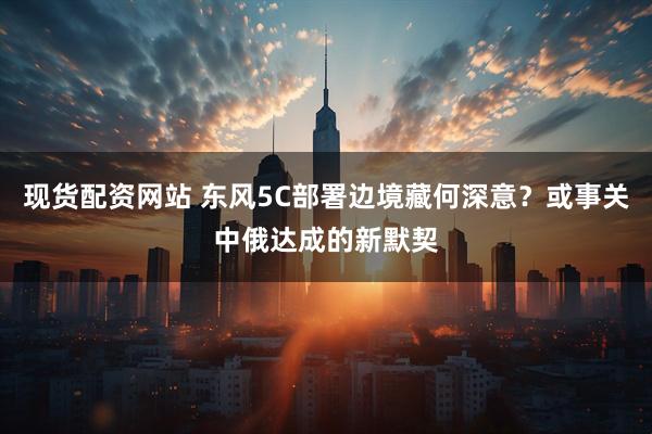 现货配资网站 东风5C部署边境藏何深意？或事关中俄达成的新默契