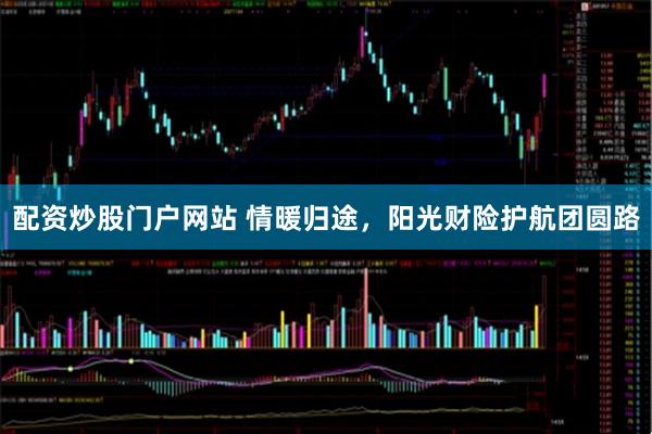 配资炒股门户网站 情暖归途，阳光财险护航团圆路