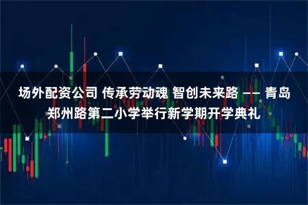 场外配资公司 传承劳动魂 智创未来路 —— 青岛郑州路第二小学举行新学期开学典礼